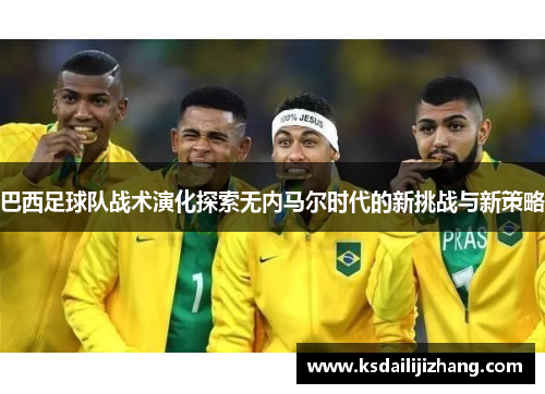 巴西足球队战术演化探索无内马尔时代的新挑战与新策略