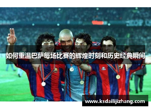 如何重温巴萨每场比赛的辉煌时刻和历史经典瞬间