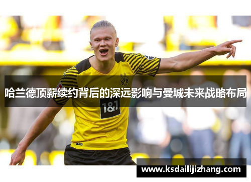 哈兰德顶薪续约背后的深远影响与曼城未来战略布局